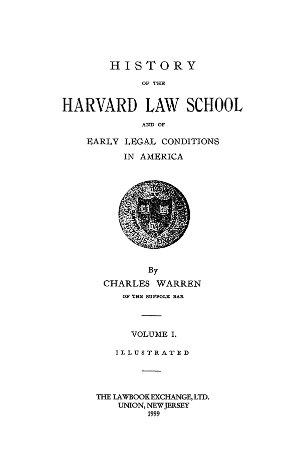 handle is hein.beal/hrvearly0001 and id is 1 raw text is: HISTORY
OF THE
HARVARD LAW SCHOOL
AND OF

EARLY LEGAL CONDITIONS
IN AMERICA

CHARLES WARREN
OF THE SUFFOLK BAR
VOLUME I.
ILLUSTRATED
THE LAWBOOKEXCHANGE LTD.
UNION, NEW JERSEY
1999


