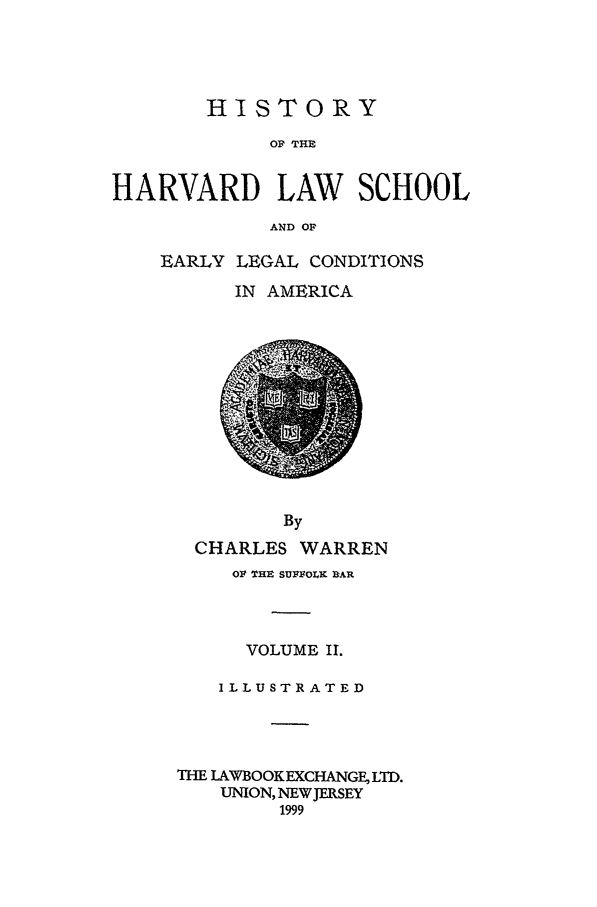 handle is hein.beal/hrvearly0002 and id is 1 raw text is: HISTORY
OF THE
HARVARD LAW SCHOOL
AND OF

EARLY LEGAL CONDITIONS
IN AMERICA

By
CHARLES WARREN
OF THE SUFFOLK DAR
VOLUME II.
ILLUSTRATED
THE LAWBOOKEXCHANGE, LTD.
UNION, NEW JERSEY
1999


