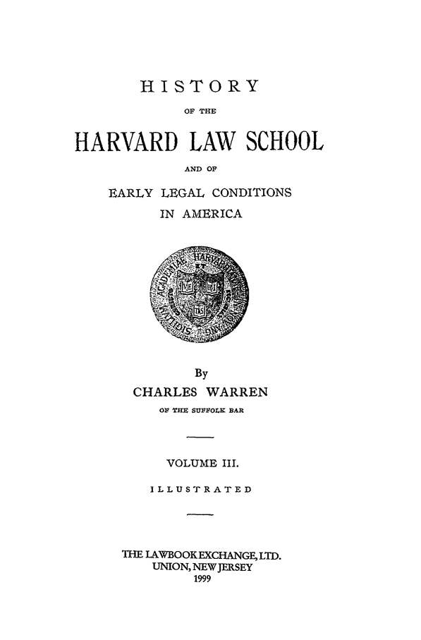 handle is hein.beal/hrvearly0003 and id is 1 raw text is: HISTORY
OF THE
HARVARD LAW SCHOOL
AND OF

EARLY LEGAL CONDITIONS
IN AMERICA

CHARLES WARREN
01 THE SUFFOLK BAR
VOLUME III.
I L L U ST R A T E D
THE LAWBOOKEXCHANGE, LTD.
UNION, NEW JERSEY
1999


