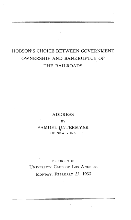 handle is hein.beal/hscebngt0001 and id is 1 raw text is: 










HOBSON'S CHOICE BETWEEN GOVERNMENT
   OWNERSHIP  AND BANKRUPTCY  OF
           THE RAILROADS










              ADDRESS
                 BY
         SAMUEL UNTERMYER
              OF NEW YORK





              BEFORE THE
      UNIVERSITY CLUB OF LOS ANGELES
        MONDAY, FEBRUARY 27, 1933


