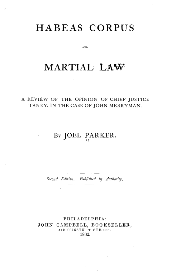 handle is hein.beal/hscsmllw0001 and id is 1 raw text is: 




HABEAS


CORPUS


AND


      MARTIAL LAW





A REVIEW OF THE OPINION OF CHIEF JUSTICE
  TANEY, IN THE CASE OF JOHN MERRYMAN.





         By JOEL PARKER.







       Second  Edition.  Published  by  Authority.







           PHILADELPHIA:
    JOHN CAMPBELL, BOOKSELLER,
          419 CHESTNUT STREET.
                1862.


