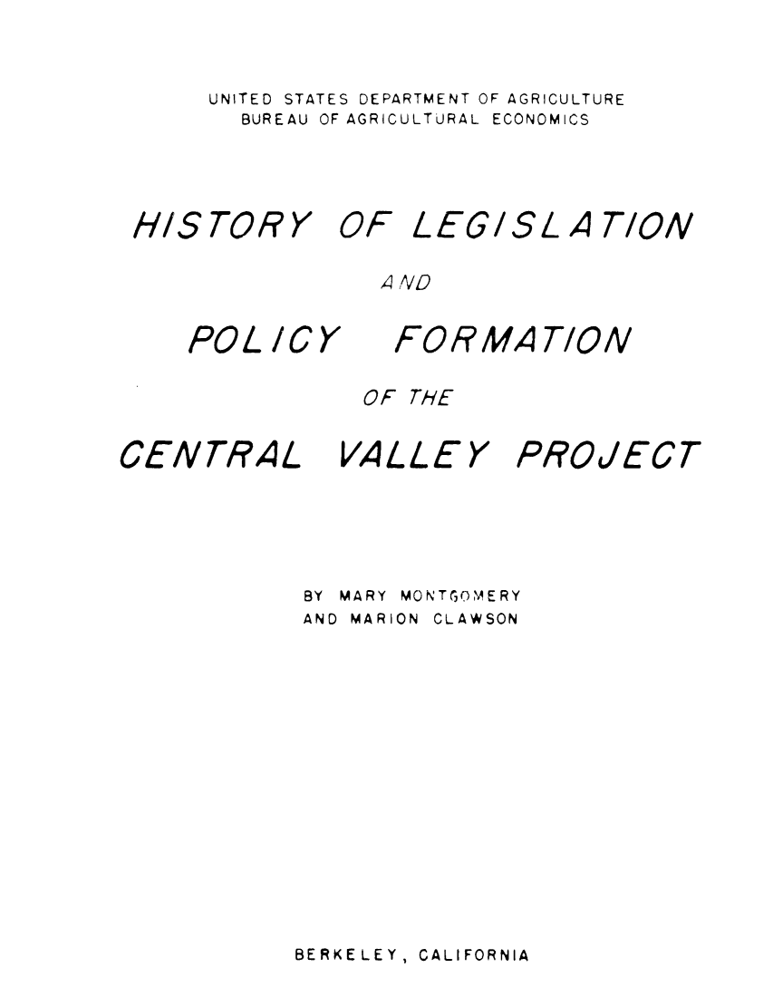 handle is hein.beal/hslpcvj0001 and id is 1 raw text is: 
UNITED STATES DEPARTMENT OF AGRICULTURE
  BUREAU OF AGRICULTURAL ECONOMICS


H/S TOR Y


POL ICY


OF LEGISL A TION


   FORMA T/ON


OF THE


CENTRAL


VALLEY


PROJECT


BY MARY MONTGOMERY
AND MARION CLAWSON


BERKE LEY, CALIFORNIA


