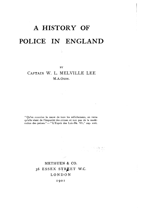 handle is hein.beal/hstpeng0001 and id is 1 raw text is: 







       A   HISTORY OF



POLICE IN ENGLAND






                   BY

    CAPTAIN  W. L. MELVILLE LEE
                M.A.OxoN.










   Qu'on examine la cause de tous les relAchemens, on verra
   qu'elle vient de l'impunit6 des crimes et non pas de la mod#-
   ration des peines.- LEsprit des Lois-Bk. VI., cap. xxii.











            METHUEN   & CO.

        36 ESSEX   STRkET   W.C.
               LONDON
                  190!


