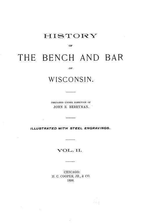handle is hein.beal/hstybbws0002 and id is 1 raw text is: HISTO1-RY
OF
THE BENCH AND BAR
OF

WISCONSIN.
PREPARED UNDER DIRECTION OF
JOHN R. BERRYMAN.
ILLUSTRATED WITH STEEL ENGRAVINGS.
VOL. II.
CHICAGO:
1. C. COOPER, JR., & CO.
1898.


