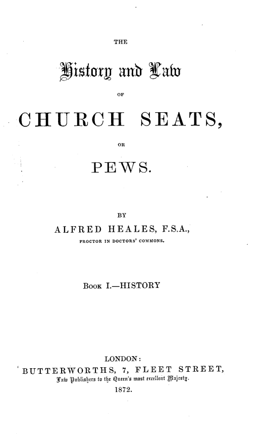 handle is hein.beal/hstylcspw0001 and id is 1 raw text is: 



THE


OF


CHURCH SEATS,

                 OR


            PEWS.





                BY

      ALFRED   HEALES,  F.S.A.,
          PROCTOR IN DOCTORS' COMMONS.





          BOOK I.-HISTORY








              LONDON:
 BUTTERWORTHS,   7, FLEET  STREET,
      Cato abliser  to the Queen's most  cellent Alajestv.
                1872.


