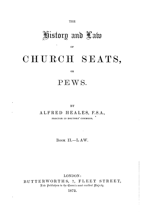 handle is hein.beal/hstylcspw0002 and id is 1 raw text is: 




THlE


OF


CHURCH SEATS,

                 OR


            PEWS.





                 BY

      ALFRED   HEALES,  F.SA.,
          PROCTOR IN DOCTORS' COMMONS.





            BOOK II.-L AW.








              LONDON:
BUTTERWORTHS, 7, FLEET STREET,
      fabo jlublislyrs to the Quecn's most ecellent tlajemto.
                1872.


