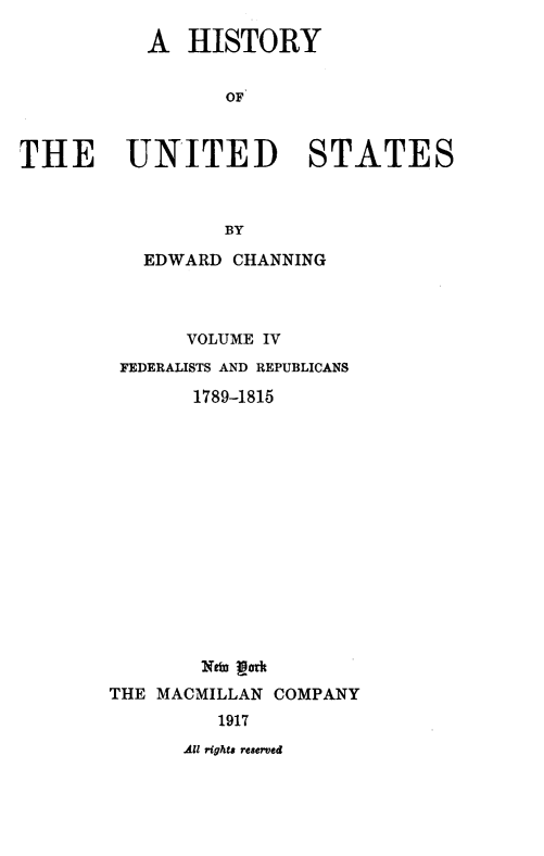 handle is hein.beal/hstyust0004 and id is 1 raw text is: A HISTORY
OF
THE UNITED STATES
BY

EDWARD CHANNING
VOLUME IV
FEDERALISTS AND REPUBLICANS
1789-1815
Ntw por
THE MACMILLAN COMPANY
1917

All rights reserved


