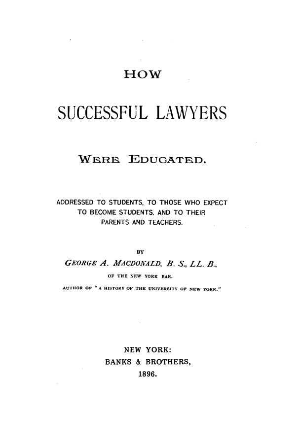 handle is hein.beal/hsulaw0001 and id is 1 raw text is: HOW
SUCCESSFUL LAWYERS

WaRn

EDUGATrED.

ADDRESSED TO STUDENTS, TO THOSE WHO EXPECT
TO BECOME STUDENTS, AND TO THEIR
PARENTS AND TEACHERS.
BY
GEORGE A. MACDONALD, B. S., LL. B.,
OF THE NEW YORK BAR.
AUTHOR OF A HISTORY OF THE UNIVERSITY OF NEW YORK.:'
NEW YORK:
BANKS & BROTHERS,
1896.


