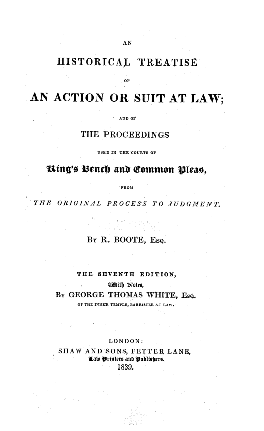 handle is hein.beal/htaslw0001 and id is 1 raw text is: 




AN


     HISTORICAL 'TREATISE

                   OF

AN   ACTION OR SUIT AT LAW;

                  AND OF

          THE  PROCEEDINGS

             USED IN THE COURTS OF

   ing's  isemb  art Ctommon vleao,

                  FROM

 THE ORIGINAL  PROCESS  TO JUDGMENT.


      By R. BOOTE, EsQ.



    THE  SEVENTH EDITION,
          aliitf) Notes,
By GEORGE THOMAS  WHITE, EsQ.
    OF THE INNER TEMPLE, BARRISTER AT LAW.




           LONDON:
 SHAW AND SONS, FETTER LANE,
       Eate Vr stemo ank Vblhiobers.
            1839.


