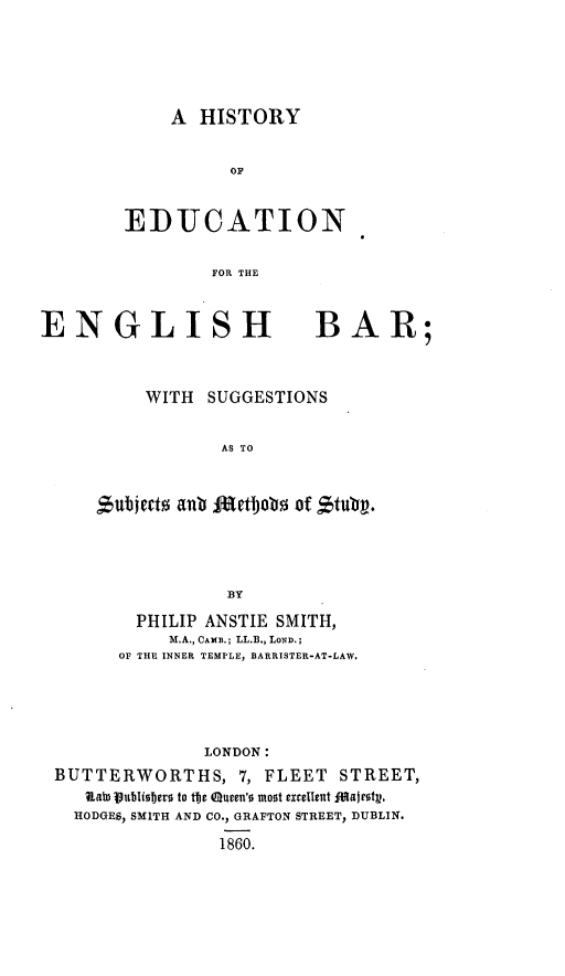 handle is hein.beal/hteegbr0001 and id is 1 raw text is: 






    A HISTORY


          OF



EDUCATION


        FOR THE


ENGLISH BAR;



          WITH SUGGESTIONS


                 AS TO



       ,Sberzaub Ae*tbjob5 of ~u~




                 BY

         PHILIP ANSTIE SMITH,
            M.A., CAMB.; LL.B., LOND.;
       OF THE INNER TEMPLE, BARRISTER-AT-LAW.





               LONDON:
 BUTTERWORTHS, 7, FLEET STREET,
    RatbD 1Vubiober to te QUrm'o most excellent faitt.
    HODGES, SMITH AND CO., GRAFTON STREET, DUBLIN.

                 1860.


