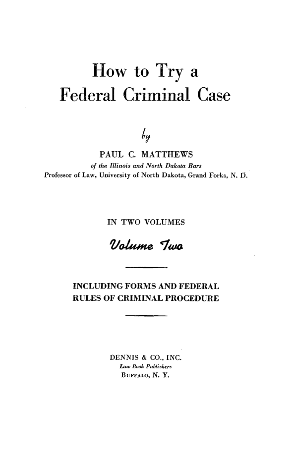 handle is hein.beal/htfcc0002 and id is 1 raw text is: How to Try a
Federal Criminal Case
PAUL C. MATTHEWS
of the Illinois and North Dakota Bars
Professor of Law, University of North Dakota, Grand Forks, N. I).
IN TWO VOLUMES
Vole Two
INCLUDING FORMS AND FEDERAL
RULES OF CRIMINAL PROCEDURE
DENNIS & CO., INC.
Law Book Publishers
BUFFALO, N. Y.


