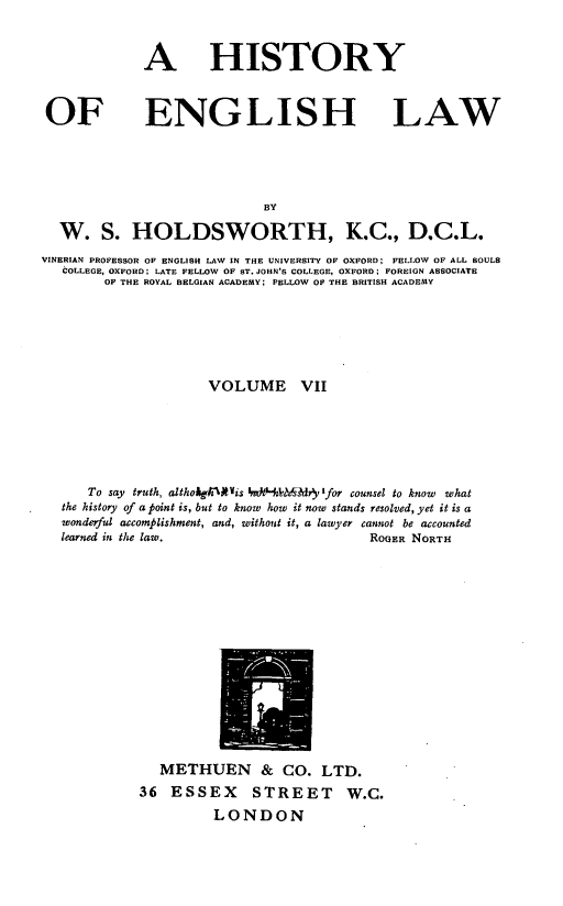 handle is hein.beal/htyeglw0007 and id is 1 raw text is: 



             A HISTORY



 OF ENGLISH LAW





                             BY

  W. S. HOLDSWORTH, K.C., D.C.L.
VINERIAN PROFESSOR OF ENGLISH LAW IN THE UNIVERSITY OF OXFORD; FELLOW OF ALL SOULS
   COLLEGE, OXFORD LATE FELLOW OF ST. JOHN'S COLLEGE, OXFORD FOREIGN ASSOCIATE
        OF THE ROYAL BELGIAN ACADEMY; PELLOW OF THE BRITISH ACADEMY






                      VOLUME VII






      To say truth, altholgh1Wis 'dHA    fild  'for counsel to know  what
   the history of a point is, but to know how it now stands resolved, yet it is a
   wonderful accomplishment, and, without it, a lawyer cannot be accounted
   learned in the law.                     ROGER NORTH


   METHUEN & CO. LTD.
36  ESSEX STREET W.C.
          LONDON



