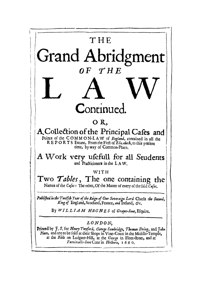 handle is hein.beal/hugh0001 and id is 1 raw text is: THE
Grand Abridgment
I                     OF 7HE
LAW
Continued.
H                      O R,
AColle&ion of the Principal Cafes and
Points of the C 0 M M 0 N-L A W of England, contained in all the
R E P 0 R T S Extant, From the Firli of El.aberh, to this prefent
time, byway of Common-Place.
A Work very ufefull for all Students
and Pra&itioners in the L A W.
WITH
Two Tables, The one containing the
Names of the Caes : The other, Of the Matter of every of the faid Cafes.
Poblifed ;n the Tw/ffi Tear of the Re;g of Oar Soveraign Lord Charls the Second,
King of England, Scotland, France, and Ireland, &c.
By WILLIAM        HUG     E - S of Grajes-Irme,Efquire.
LOND02?,
Printed by -J. S. for Henry Twyford, George Sawbriedge, Thomas Dr;ng, and Yohn
?lace, and are to be fold at their Shops in Vine-Court in the Middle-Temple,
at the Bible on Ludgate-Hill, at the George in Fleet-freet, and at
F#rrValls-Inne Gate in Holborn, 1 6 6 o.


