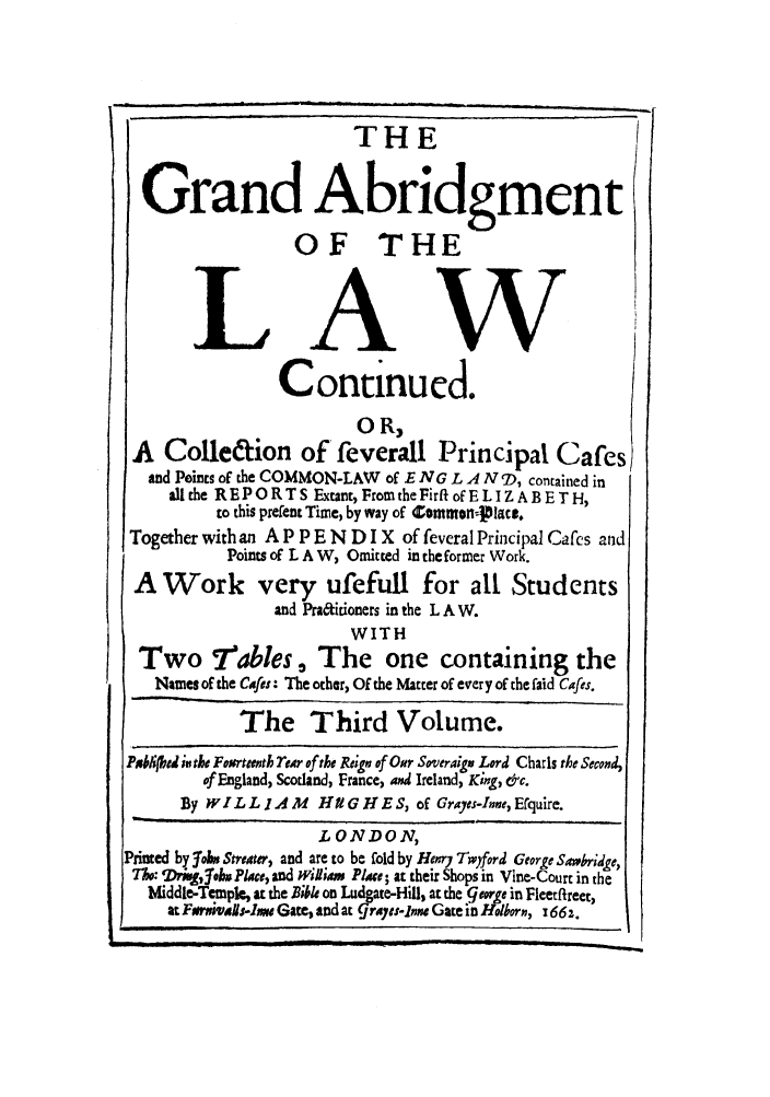 handle is hein.beal/hugh0003 and id is 1 raw text is: THE
Grand Abridgment
OF THE
LAW
Continued.
0 R,
A Colle&ion of feverall Principal Cafes
and Points of the COMMON-LAW of E NG L A N D9, contained in
allthe REPORTS Extant, From theFirft of ELIZABETH,
to this prefent Time, by way of ZontmonrJllact.
Together with an A P P E N D I X of feveral Principal Cafes and
Points of L A W, Omitted in the former Work.
A Work very ufefull for all Students
and Pra&irioners in the L A W.
WITH
Two 7ables, The one containing the
Names of the Cafes: The other, Of the Matter of every of the faid Cafes.
The Third Volume.
Pablibed inthe Foorteenth Tear of the Reign of Omr Soveraigj Lord Charls the Second,
of England, Scotland, France, and Ireland, King, &c.
By W I L LI IA M  Htt   H E S, of Grayes-Inne, Erquire.
LONDON,
Printed by lob6 Streater, and are to be fold by Henry Twyford George Sawbridge,
M6:  Thisgjo Place, and William Plae; at their Shops in Vine-Court in the
Mliddle-Temple, at the Bible on Ludgate-Hill, at the george in Fleetftreer,
at Frmai-lw Gate, and at grayes-lnn Gate in Hlborn, 166z.



