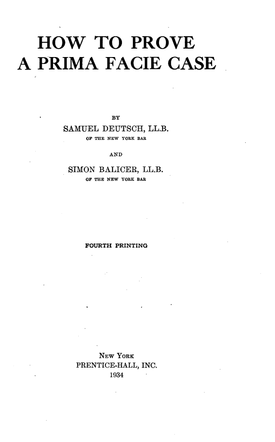 handle is hein.beal/hvprifcs0001 and id is 1 raw text is: 




   HOW TO PROVE


A  PRIMA FACIE CASE





                BY
        SAMUEL DEUTSCH, LL.B.
            OF THE NEW YORK BAR

                AND


SIMON BALICER, LL.B.
   OF THE NEW YORK BAR








   FOURTH PRINTING













     NEW YORK
 PRENTICE-HALL, INC.
       1934


