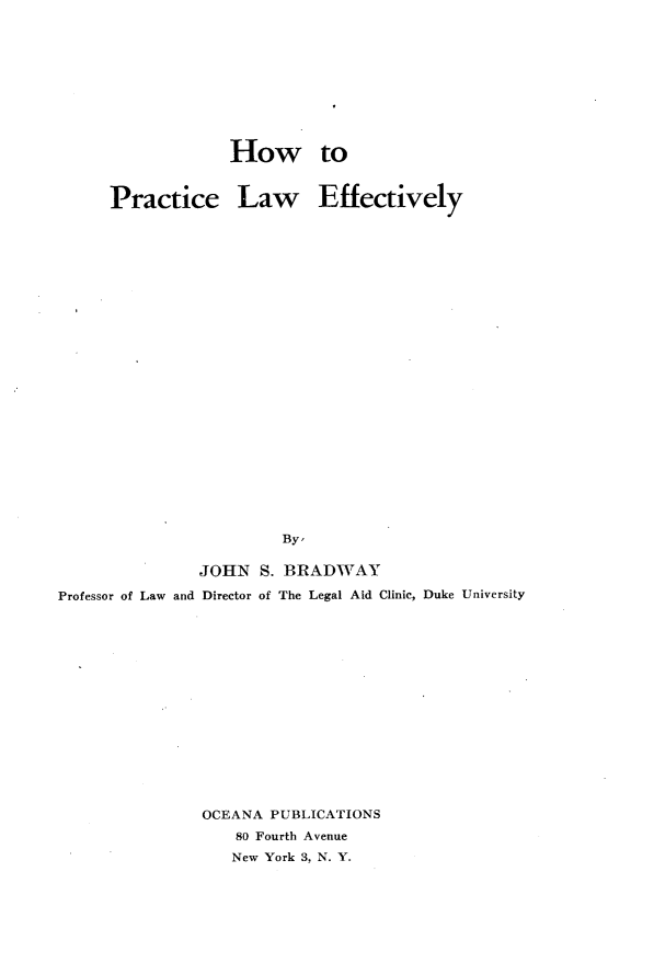 handle is hein.beal/hwpclwey0001 and id is 1 raw text is: 










                   How to


      Practice Law Effectively
























                        By'

               JOHN   S. BRADWAY

Professor of Law and Director of The Legal Aid Clinic, Duke University


OCEANA PUBLICATIONS
    80 Fourth Avenue
    New York 3, N. Y.


