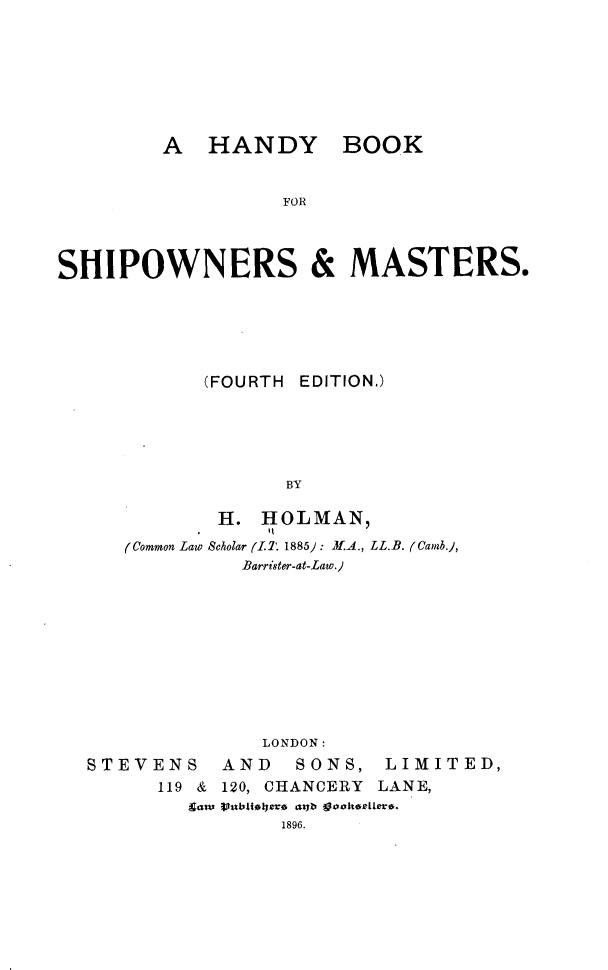 handle is hein.beal/hybkfsrms0001 and id is 1 raw text is: 









         A   HANDY BOOK



                   FOR




SHIPOWNERS & MASTERS.


       (FOURTH EDITION.)






              BY

        H. HOLMAN,

(Common Law Scholar (.LT 1885) : 3.A., LL.B. ((Camb.),
          Barrister-at-Law.)


               LONDON:

STEVENS    AND    SONS,  LIMITED,
      119 & 120, CHANCERY LANE,
         $aw Vunbliaiera aga guakseeter.
                1896.


