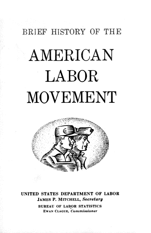 handle is hein.beal/hynl0001 and id is 1 raw text is: 



BRIEF HISTORY OF THE



AMERICAN


     LABOR


 MOVEMENT


UNITED STATES DEPARTMENT OF LABOR
    JAMES P. MITCHELL, Secretary
    BUREAU OF LABOR STATISTICS
    EWAN CLAGUE, Commissioner


