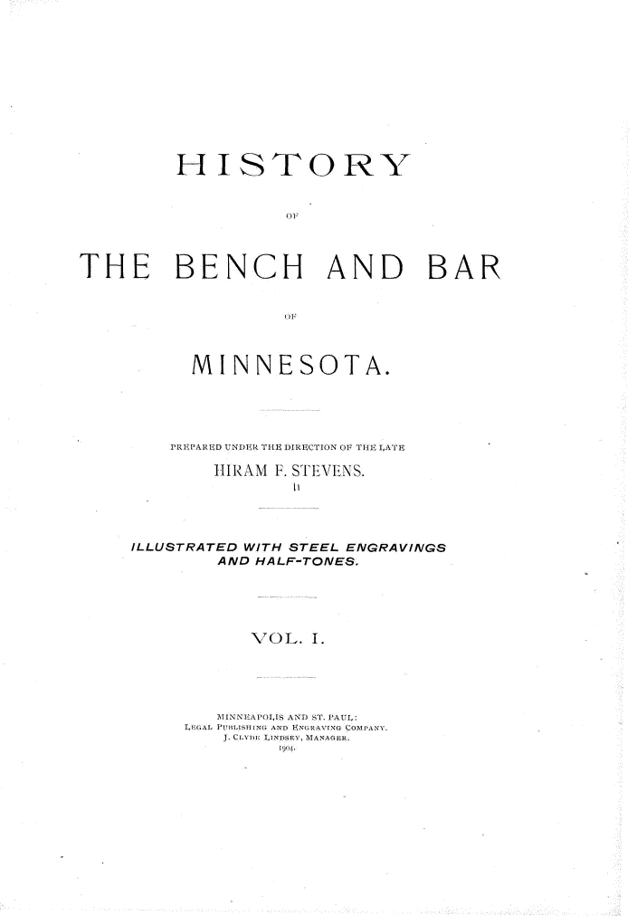 handle is hein.beal/hyotebh0001 and id is 1 raw text is: 











         HISTORY


                    TH



THE BENCH AND BAR


      MINNESOTA.





    PREPARED UNDER TIHE DIRECTION O T1Ir I<ETE

        H IR AM F. ST EVENS.





ILLUSTRATED WITH STEEL ENGRAVINGS
        AND HALF-TONES.





           VOL.  1.





        \INNAPOIS AND ST. PAUL:
     LEGAL PUBLISH , A i'N ~ EoRAVING COMPANY.
         J. CcV.,  iNDSEY, MANAGER.


