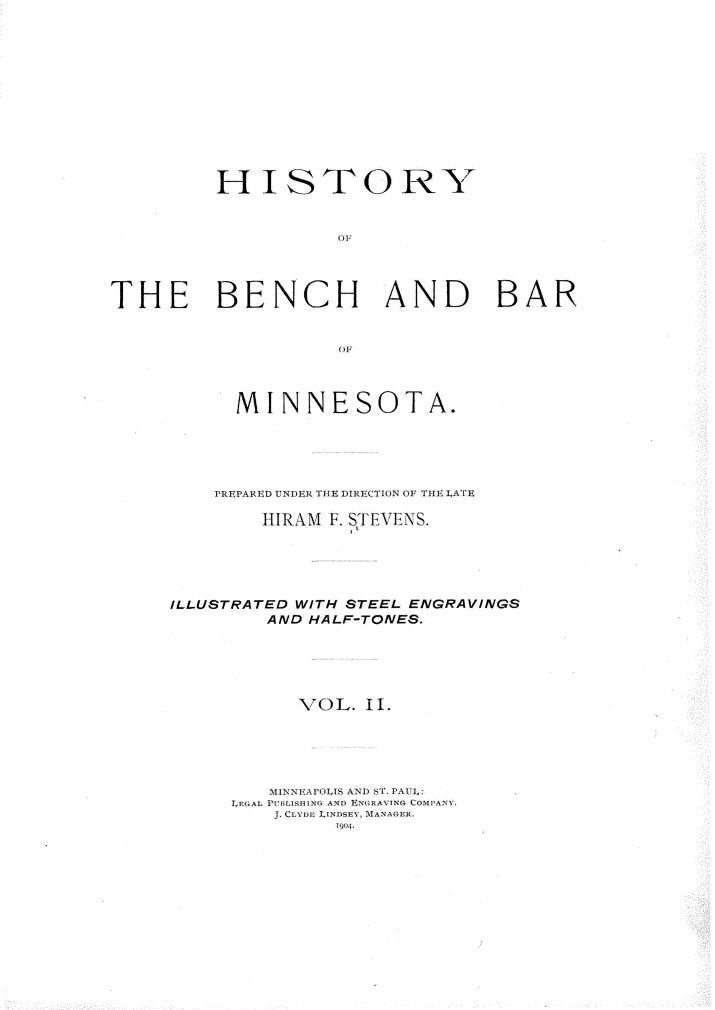 handle is hein.beal/hyotebh0002 and id is 1 raw text is: 












         HISTORY


                    TH




THE BENCH AND BAR


      MINNESOTA.





    PREPARED UNDER THE DIRECTION OF THE LATE

        HIRAM F. STEVENS.





ILLUSTRATED WITH STEEL ENGRAVINGS
        AND HALF-TONES.





           VOL.  II.





         MINNTEAPOL1S ANT) S'. PA UL:
     LPGAL PVrL: ISDiNG AND ENGEAVING COMPANY.
         J. CLYDE LINDSEY, MANAGER.
               1904.


