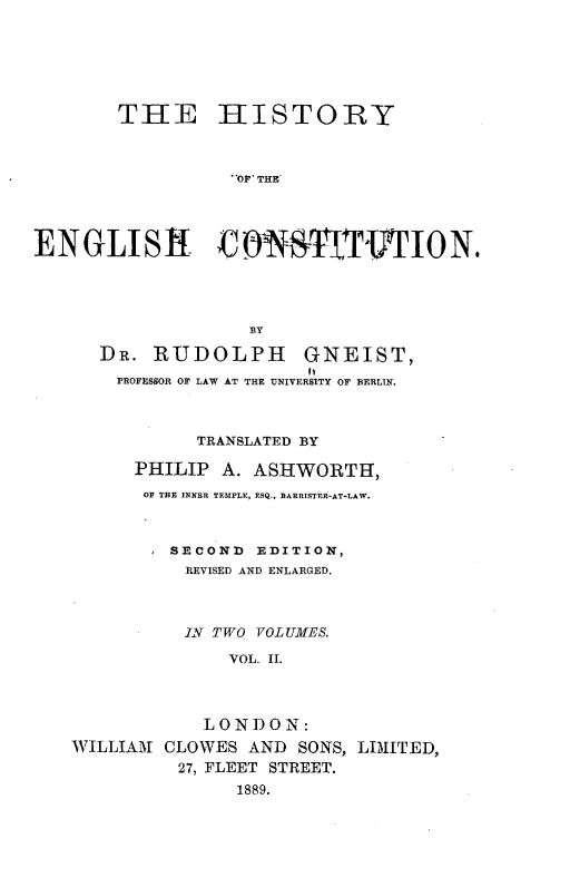 handle is hein.beal/hyotehcn0002 and id is 1 raw text is: 






THE


HISTORY


OP THE


ENGLISH            NSTITTION.




                   BY

      DR.  RUDOLPH GNEIST,
      PROFESSOR OF LAW AT THE UNIVERSITY OF BERLIN.



               TRANSLATED BY

         PHILIP  A. ASHWORTH,
         OF THE INNER TEMPLE, ESQ., BARRISTER-AT-LAW.



            SECOND  EDITION,
            REVISED AND ENLARGED.



            IN  TWO YOLUMES.

                 VOL. II.



               LONDON:
   WILLIAM  CLOWES AND  SONS, LIMITED,
             27, FLEET STREET.
                  1889.


