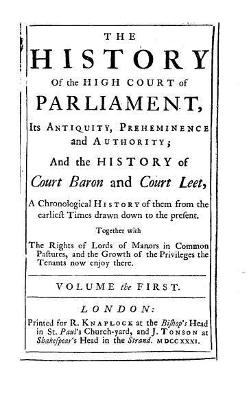 handle is hein.beal/hyothct0001 and id is 1 raw text is: 

            THE


HISTORY
    Of the HIGH COURT of

 PARLIAMENT,

 Its ANTIQUITY, PREHEMINENCE
       and AUTHORITY;

    And the HISTORY of

 Court Baron and  Court  Leet,

 A Chronological H I s T o R Y of them from the
 earlieft Times drawn down to the prefent.
           Together with
The Rights of Lords of Manors in Common
Paftures, and the Growth of the Privileges the
Tenants now enjoy there.

     VOLUME the   FIRST.

         LONDON:
Printed for R. K N A P L o C K at the Bi/hop's Head
in St. Paul's Church-yard, and J. T o N s o N at
Shakefpear's Head in the Strand. M Dcc xxxI.


