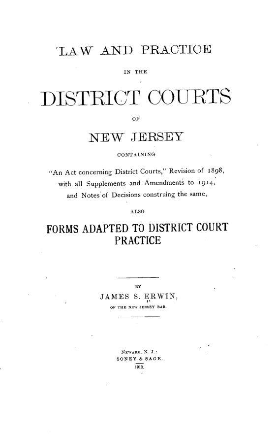 handle is hein.beal/iabv0001 and id is 1 raw text is: 







   'LAW AND PRACTICE


                 IN THE




DISTRICT COURTS

                  OF


          NEW JERSEY

               CONTAINING


  An Act concerning District Courts, Revision of 1898,

    with all Supplements and Amendments to 1914,

    and Notes of Decisions construing the same,

                  ALSO


 FORMS  ADAPTED   TO  DISTRICT COURT

               PRACTICE






                   BY

            JAMES  S. ERWIN,
              OF THE NEW JERSEY BAR.






                NEVARK, N. J.:
                SONEY & SAGE.
                   1913.


