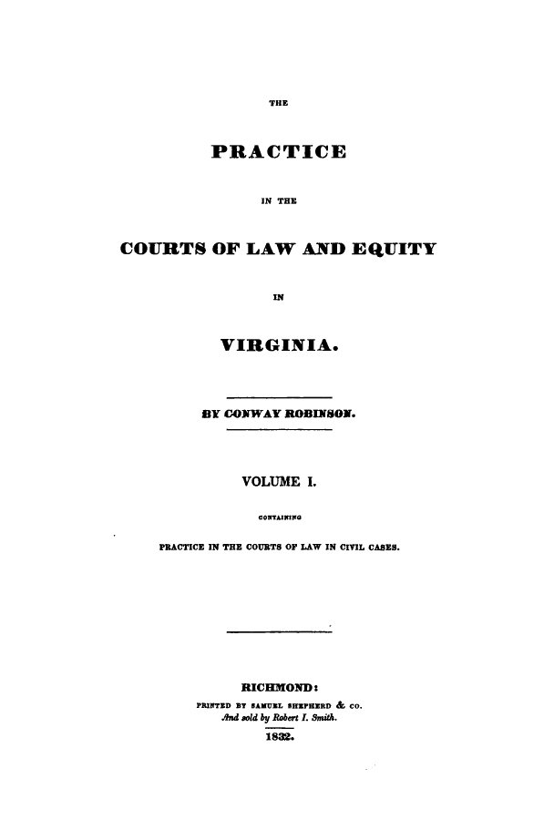 handle is hein.beal/iceinhelav0001 and id is 1 raw text is: THE

PRACTICE
IN THE
COURTS OF LAW AND EQUITY
IN

VIRGINIA.
BY CONWAY ROBINSON.
VOLUME I.
CONTAINING
PRACTICE IN THE COURTS OF LAW IN CIVIL CASES.

RICHMOND:
PRINTED BY SAMUEL SRPHERD & Co.
And sold by Robert I. Snith.
1882.


