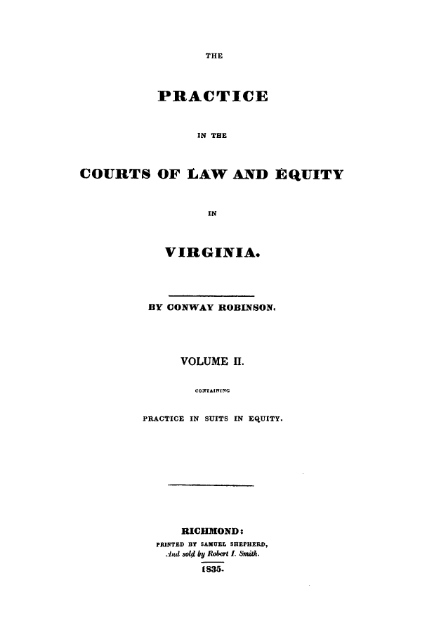 handle is hein.beal/iceinhelav0002 and id is 1 raw text is: THE

PRACTICE
IN THE
COURTS OF LAW AND EQUITY
IN

VIRGINIA.
BY CONWAY ROBINSON.
VOLUME II.
CONTAINING
PRACTICE IN SUITS IN EQUITY.

RICHMOND:
PRINTED BY SAMUEL SHEPHERD,
.And SolW by Robert I. Smith.
1835.


