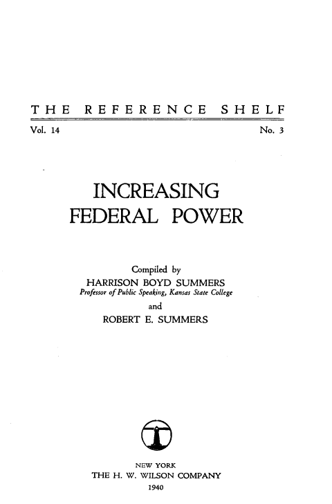 handle is hein.beal/icgflpr0001 and id is 1 raw text is: 









THE  REFERENCE  SHELF


No. 3


Vol. 14


   INCREASING

FEDERAL POWER




         Compiled by
  HARRISON BOYD SUMMERS
  Professor of Public Speaking, Kansas State College
           and
     ROBERT E. SUMMERS


      NEW YORK
THE H. W. WILSON COMPANY
        1940


