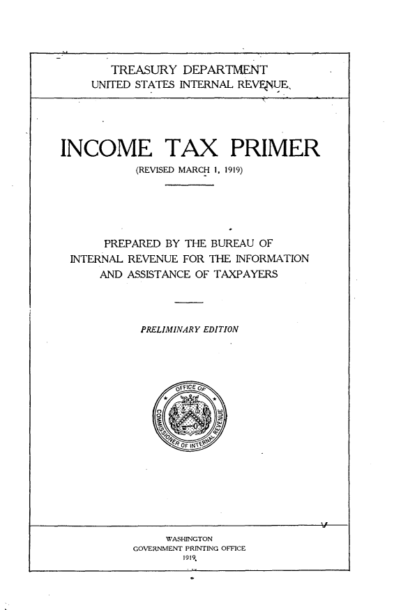 handle is hein.beal/ictxpm0001 and id is 1 raw text is: 




   TREASURY DEPARTMENT
UNITED STATES INTERNAL REV_4__E,


INCOME TAX PRIMER
           (REVISED MARCH 1, 1919)





      PREPARED BY THE BUREAU OF
 INTERNAL REVENUE FOR THE INFORMATION
      AND ASSISTANCE OF TAXPAYERS




            PRELIMINARY EDITION


     WASHINGTON
GOVERNMENT PRINTING OFFICE
       1919,


