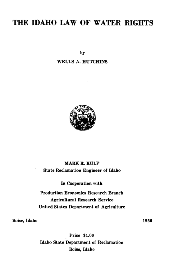 handle is hein.beal/idawr0001 and id is 1 raw text is: 


THE IDAHO LAW OF WATER RIGHTS


                by
       WELLS  A. HUTCHINS



















          MARK  R. KULP
  State Reclamation Engineer of Idaho

        In Cooperation with

 Production Economics Research Branch
    Agricultural Research Service
United States Department of Agriculture


Boise, Idaho


           Price $1.00
Idaho State Department of Reclamation
           Boise, Idaho


1956


