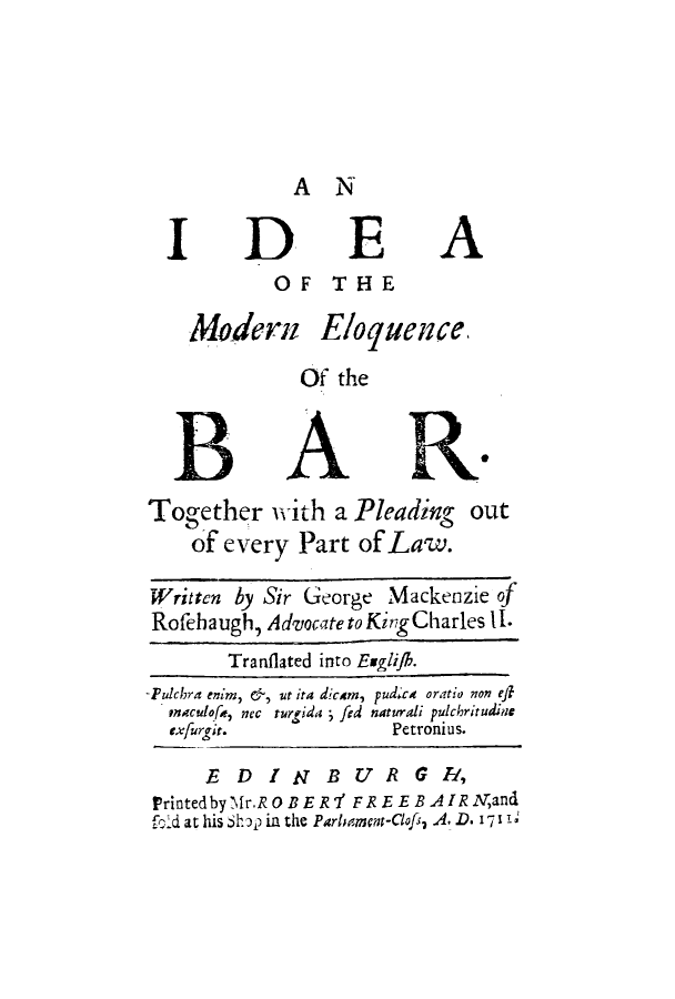 handle is hein.beal/idmonelo0001 and id is 1 raw text is: A N

IDEA
OF THE
Madern Eloquence,
Of the
B ARK
Together with a Pleading out
of every Part of Law.
Written by Sir George Mackenzie of
Rofeha ugh, Advocate to King Charles II.
Tranflated into Euglijh.
-Pulchra enim, &, wt ia dicam, pudxc oratio non ef
mAculofa, nec turgida - fed naturali pulchritudine
exfurgit.            Petronius.
E  DINBUR           G R,
Printedby if r.ROBER7' FREEBAIRNand
fold at his h in the Parbmcm-Clofs, A. D. I1 -, 1


