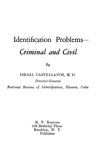 handle is hein.beal/idpbccv0001 and id is 1 raw text is: 








   Identification Problems-


      Criminal and Civil


                 By.

      ISRAEL CASTELLANOS, M. D.
             Director- General
National Bureau of Identification, Havana, Cuba








             R. V. BAsUINO
           158 Berkeley Place
           Brooklyn, N. Y.
               Publisher



