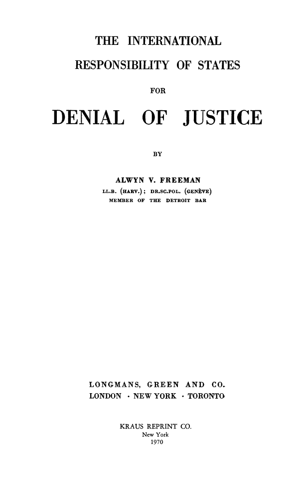 handle is hein.beal/idredju0001 and id is 1 raw text is: THE INTERNATIONAL

RESPONSIBILITY

OF STATES

FOR

DENIAL OF JUSTICE
BY

ALWYN
LL.B. (HARV.);
MEMBER OF

LONGMANS, GREEN
LONDON - NEW YORK

AND CO.
-TORONTO

KRAUS REPRINT CO.
New York
1970

V. FREEMAN
DR.SC.POL. (GEikE)
THE DETROIT BAR


