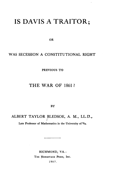 handle is hein.beal/idsatrowa0001 and id is 1 raw text is: IS DAVIS A TRAITOR;
OR
WAS SECESSION A CONSTITUTIONAL RIGHT

PREVIOUS TO
THE WAR OF 1861?
BY
ALBERT TAYLOR BLEDSOE, A. M., LLD.,
Late Professor of Mathematics in the University of Va.
RICHMOND, VA.:
THE HERMITAGE PRESS, INC.
1907.


