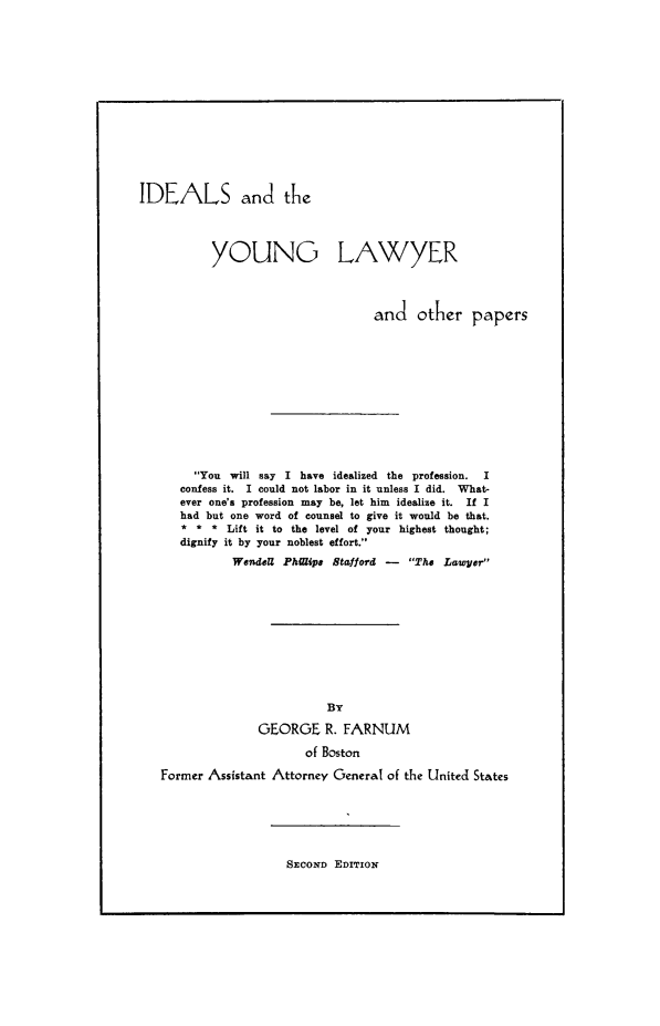 handle is hein.beal/idyl0001 and id is 1 raw text is: IDEALS and the
YOUNG LAWYER
and other papers
You will say I have idealized the profession.  I
confess it. I could not labor in it unless I did. What-
ever one's profession may be, let him idealize it. If I
had but one word of counsel to give it would be that.
* * * Lift it to the level of your highest thought;
dignify it by your noblest effort.
Wendell Phiaipe Stafford - The Lawyer
By
GEORGE R. FARNUM
of Boston
Former Assistant Attorney General of the United States

SECOND EDITION



