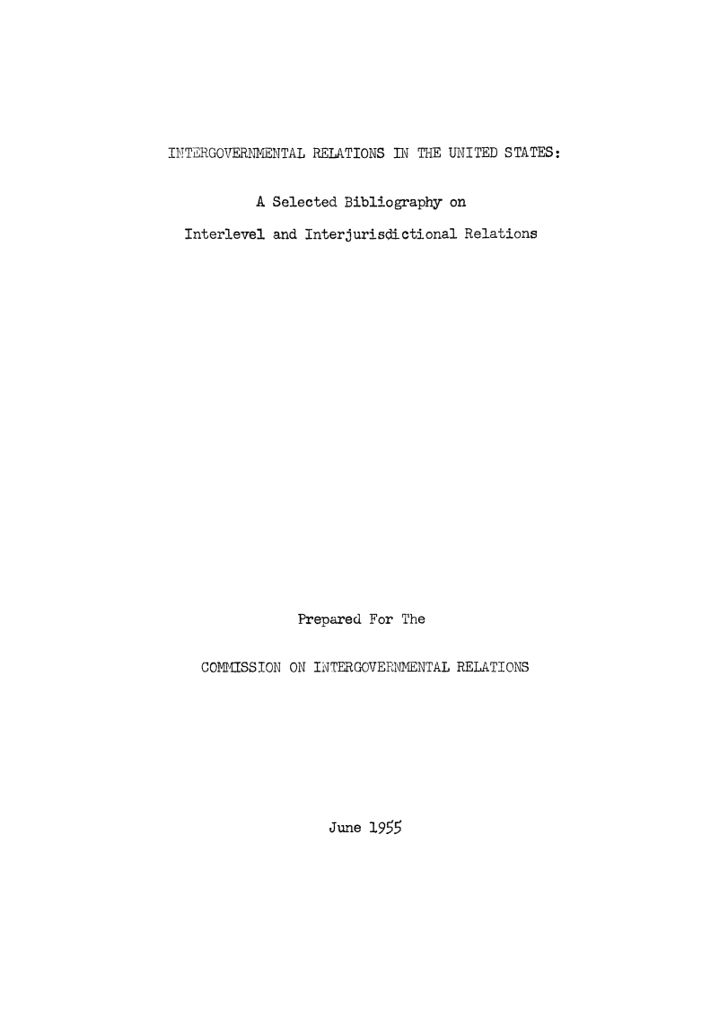 handle is hein.beal/igreus0001 and id is 1 raw text is: 







INTERGOVERNENTAL RELATIONS IN THE UNITED STATES:


           A Selected Bibliography on

  Interlevel and Interjurisdictional Relations






















                Prepared For The


    COMISSION ON INTERGOVERNMENTAL RELATIONS


June 1955


