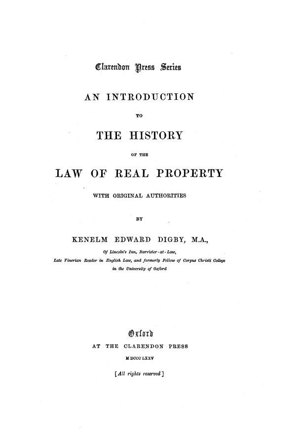 handle is hein.beal/ihislrp0001 and id is 1 raw text is: AN INTRODUCTION
TO
THE HISTORY
OF THE

LAW OF REAL PROPERTY
WITH ORIGINAL AUTHORITIES
BY
KENELM        EDWARD DIGBY, M.A.,
Of Lincoln's Inn, Barrister-at-Law,
Late Vinerian Reader in English Law, and formerly Fellow of Corpus Christi Colege
in the University of Oxford
AT THE CLARE.NDON PRESS
M DCCC LXXV

glartn on Pras Strits

[All rights reserved ]


