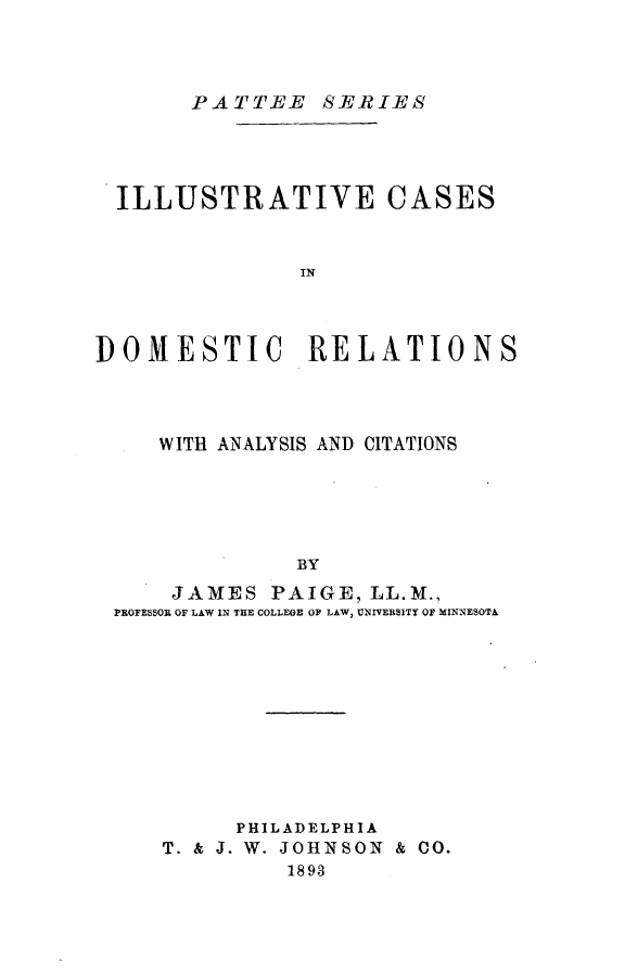 handle is hein.beal/ilcdr0001 and id is 1 raw text is: 



FATTEE SERI-ES


  ILLUSTRATIVE CASES


               IN



]DOMESTIC RELATIONS


   WITH ANALYSIS AND CITATIONS





              BY
    JAMES   PAIGE, LL.M.,
PROFESSOR OF LAW IN THE COLLEGE OF LAW, UNIVERSITY OF MINNESOTA


      PHILADELPHIA
T. & J. W. JOHNSON & CO.
         1893


