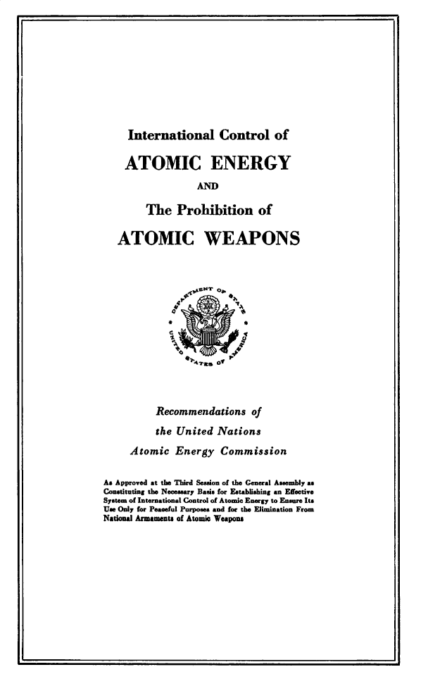 handle is hein.beal/ilclaceypnac0001 and id is 1 raw text is: 









International Control of


    ATOMIC ENERGY
                  AND

        The   Prohibition of

   ATOMIC WEAPONS













          Recommendations of
          the United  Nations
     Atomic   Energy   Commission

As Approved at the Third Session of the General Assembly as
Constituting the Necessary Basis for Establishing an Efective
System of International Control of Atomic Energy to Ensure Its
Use Only for Peaceful Purposes and for the Elimination From
National Armaments of Atomic Weapons


