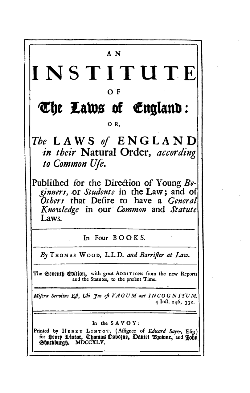 handle is hein.beal/ilele0001 and id is 1 raw text is: A N

INSTITUTE
O'F
'lIe Lains of englanu:
O R,
The LAWS of ENGLAND
in their Natural Order, according
to Common Ufe.
Publiihed for the Direcion of Young Be-
ginners, .or Students in the Law; and o
Others that Defire to have a General
Knowledge in our' Common and Statute
Laws.
In Four BOOKS.
By THOMAS WOOD, L.L.D. and Barriffer at Law.
The Oecento' Cttt, with great ADDITIONS from the new Reports
and the Statutes, to the prefent Time.
Mifera Servitus Eft, Ubi Jus e)f VA G UM aut I NC O G N I'T UM.
4 Infit. 246, 332.
In the SAVOY:
Printed by H E N R Y L I N T o T, (AIignee of Edward Sayer, Efq;)
for Ientp Lintot, Cboma0 00boane, VaN(el 'Tloune, and 3obn
Ibuckbutgb. MDCCXL V.


