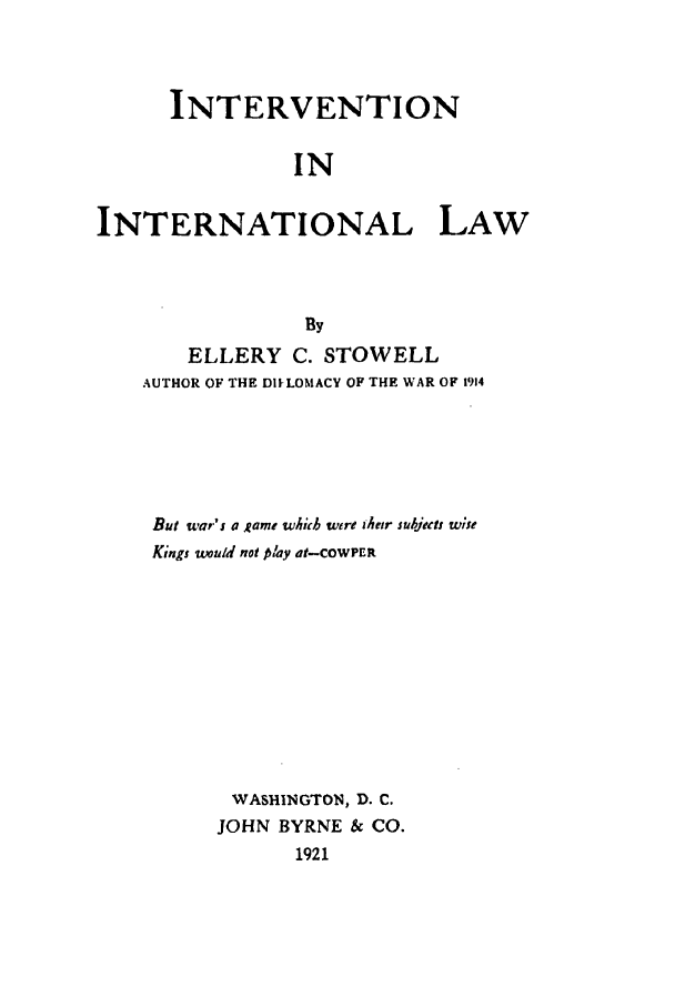 handle is hein.beal/ill0001 and id is 1 raw text is: INTERVENTION
IN
INTERNATIONAL LAW
By
ELLERY C. STOWELL
AUTHOR OF THE DIILOMACY OF THE WAR OF 1914
But war's a Rame which were their subjeent w;se
Kings would not play at-COWPER
WASHINGTON, D. C.
JOHN BYRNE & CO.
1921


