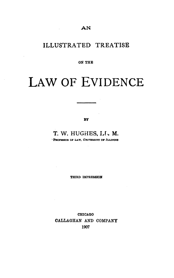 handle is hein.beal/illutptle0001 and id is 1 raw text is: AN

ILLUSTRATED TREATISE
ON THE
LAW OF EVIDENCE

BY

T. W. HUGHES, I, M.
'PaOrZSSOn or LAW, iJwvaRSITr Or ILLINOIS
THIRD IPRESSION
CHICAGO
CALLAGHAN AND COMPANY
1907


