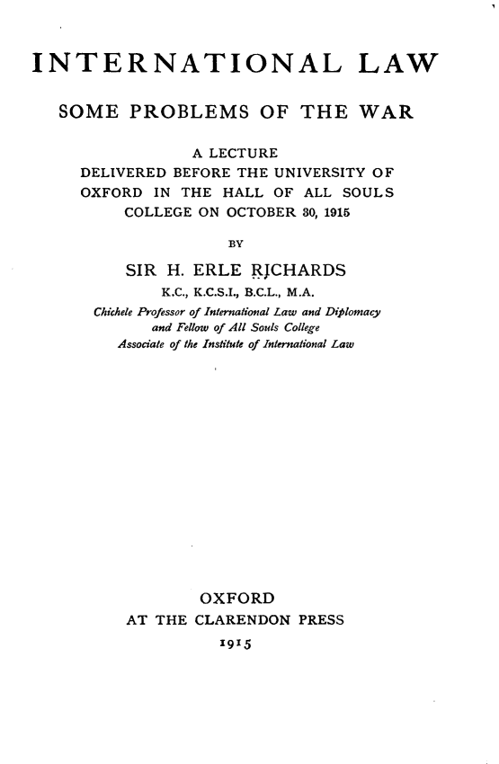 handle is hein.beal/illwseps0001 and id is 1 raw text is: 



INTERNATIONAL LAW


   SOME   PROBLEMS OF THE WAR


                 A LECTURE
     DELIVERED BEFORE THE UNIVERSITY OF
     OXFORD  IN THE  HALL OF ALL SOULS
          COLLEGE ON OCTOBER 30, 1915

                     BY

          SIR  H. ERLE  RJCHARDS
              K.C., K.C.S.I., B.C.L., M.A.
       Chichele Professor of International Law and Diplomacy
             and Fellow of All Souls College
         Associate of the Institute of International Law

















                  OXFORD
          AT THE  CLARENDON  PRESS
                    1915


