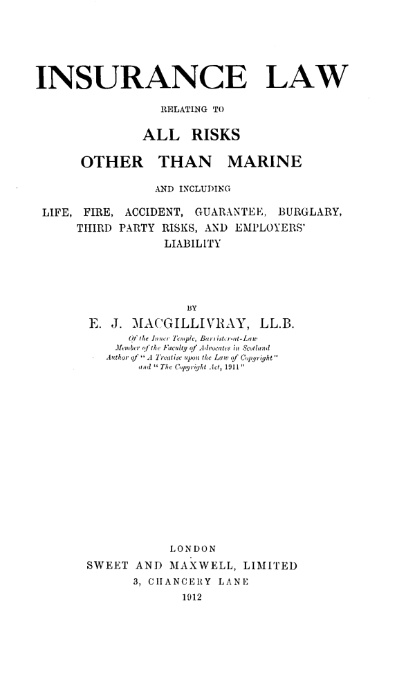 handle is hein.beal/ilrarm0001 and id is 1 raw text is: 







INSURANCE LAW

                  RELATING TO


               ALL RISKS


       OTHER THAN MARINE

                 AND INCLUDING

 LIFE, FIRE, ACCIDENT, GUARANTEE,  BURGLARY,
      THIRD PARTY RISKS, AND EMPLOYERS'
                   LIABILITY





                      BY

        E. J. MACGILLIV{AY, LL.B.
             Of the Inncr Teple, Birristrr-ut-Latw
           Miember n' the Faculty <f  Wrocates in Scotland
           iAuthor of A Treatise upon the Law f Copyright 
               and 1 The Copy right Jet, 1911


            LONDON

SWEET  AND  MAXWELL,   LIMITED
       3, CHANCERY LANE
              1912


