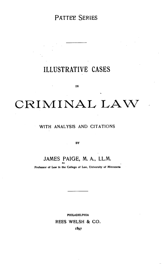 handle is hein.beal/ilstvcs0001 and id is 1 raw text is: PATTEE SERIES

ILLUSTRATIVE CASES
IN
CRIMINAL LAW

WITH ANALYSIS AND CITATIONS
BY
JAMES PAIGE, M. A., LL.M.
Professor of Law in the College of Law. University of Minnesota

PHILADELPHIA
REES WELSH & CO.
1897


