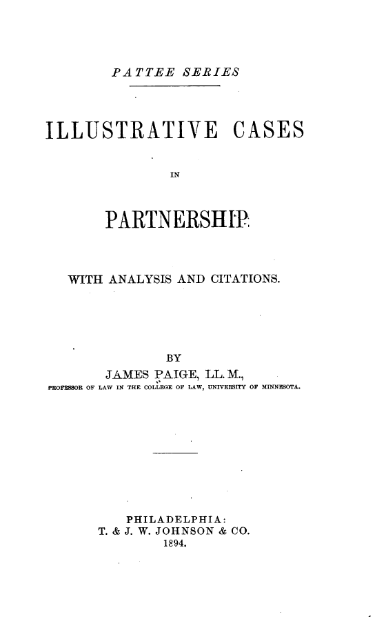 handle is hein.beal/ilstvcsptp0001 and id is 1 raw text is: PATTEE SERIES

ILLUSTRATIVE CASES
IN
PARTN ERSH IP;

WITH ANALYSIS AND CITATIONS.
BY
JAMES PAIGE, LL. M.,
PROFESOR OF LAW IN THE COLLEGE OF LAW, UNIVERSITY OF MINNESOTA.

PHILADELPHIA:
T. & J. W. JOHNSON & CO.
1894.


