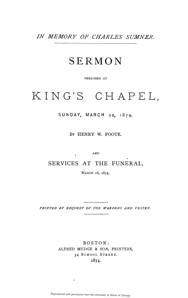 handle is hein.beal/imchsmn0001 and id is 1 raw text is: 






IN MEMORY OF CHARLES SUMNER.


SERMON


     PREACHED AT


KIN


G'S


CHAPEL,


      SUNDAY, MARCH 22, 1874.



          By HENRY W. FOOTE.



                 AND

   SERVICES AT THE FUNERAL,

              MARCH I6, 1874.






PRINTED BY REQUEST OF THE WARDENS AND VESTRY.






              BOSTON:
      ALFRED MUDGE & SON, PRINTERS,
           34 SCHOOL STREET.
                 1874.


Reproduced with permission from the University of Illinois at Chicago


