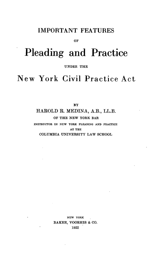 handle is hein.beal/imfeatuac0001 and id is 1 raw text is: IMPORTANT FEATURES
OF
Pleading and Practice
UNDER THE
New York Civil Practice Act
BY
HAROLD R. MEDINA, A.B., LL.B.
OF THE NEW YORK BAR
INSTRUCTOR IN NEW YORK PLEADING AND PRACTICE
AT THE
COLUMBIA UNIVERSITY LAW SCHOOL

NEW YORK
BAKER, VOORHIS & CO.
1922


